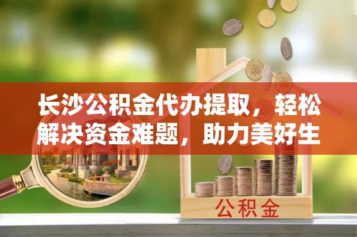 全方位长沙公积金代办提取，轻松解决资金难题，助力美好生活
