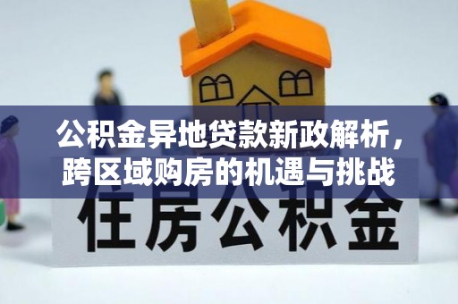 全方位公积金异地贷款新政解析，跨区域购房的机遇与挑战