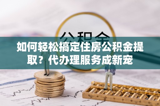 全方位如何轻松搞定住房公积金提取？代办理服务成新宠