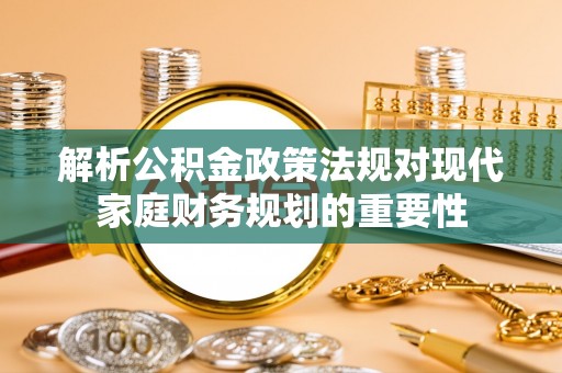 全方位解析公积金政策法规对现代家庭财务规划的重要性