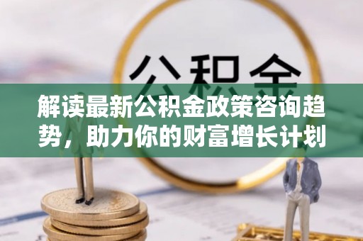 全方位解读最新公积金政策咨询趋势，助力你的财富增长计划