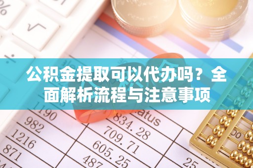 全方位公积金提取可以代办吗？全面解析流程与注意事项