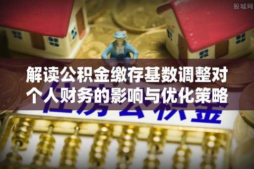 全方位解读公积金缴存基数调整对个人财务的影响与优化策略