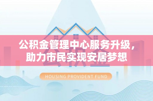 全方位公积金管理中心服务升级，助力市民实现安居梦想