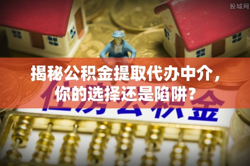 全方位揭秘公积金提取代办中介，你的选择还是陷阱？