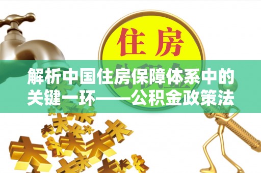 全方位解析中国住房保障体系中的关键一环——公积金政策法规的演变与影响
