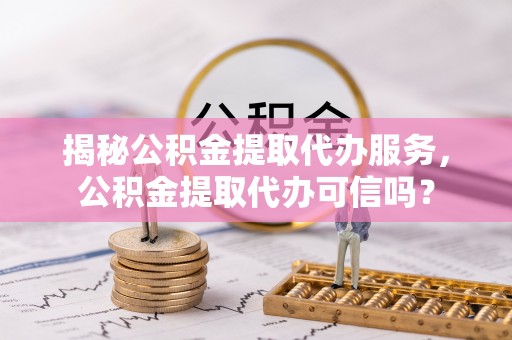 全方位揭秘公积金提取代办服务，公积金提取代办可信吗？