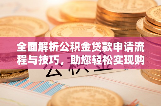 全方位全面解析公积金贷款申请流程与技巧，助您轻松实现购房梦想