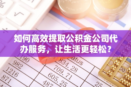全方位如何高效提取公积金公司代办服务，让生活更轻松？