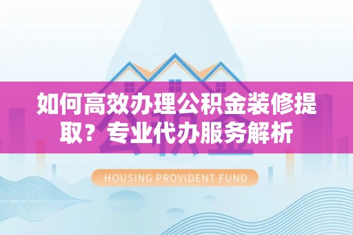 全方位如何高效办理公积金装修提取？专业代办服务解析
