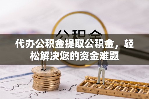 全方位代办公积金提取公积金，轻松解决您的资金难题