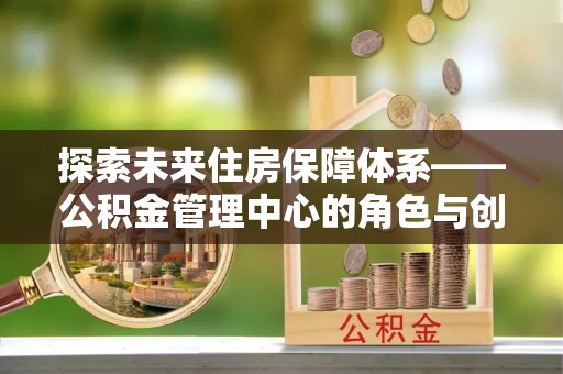 全方位探索未来住房保障体系——公积金管理中心的角色与创新