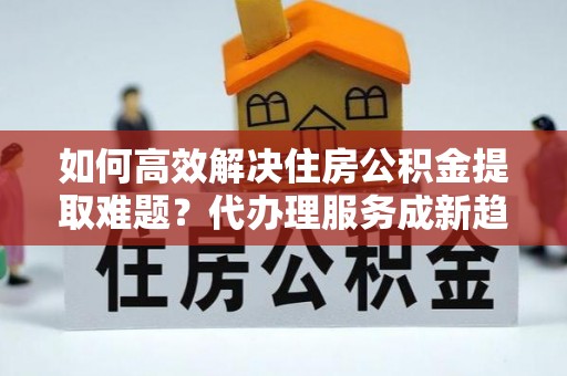 全方位如何高效解决住房公积金提取难题？代办理服务成新趋势