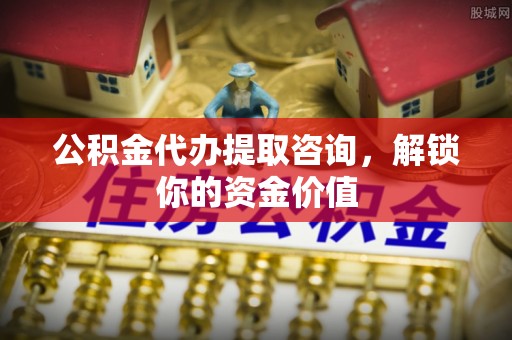 全方位公积金代办提取咨询，解锁你的资金价值