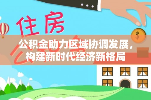 全方位公积金助力区域协调发展，构建新时代经济新格局