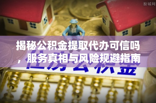 全方位揭秘公积金提取代办可信吗，服务真相与风险规避指南