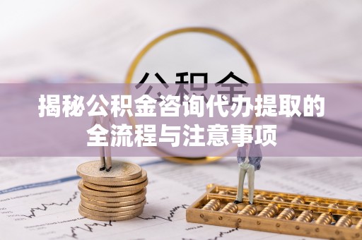 全方位揭秘公积金咨询代办提取的全流程与注意事项