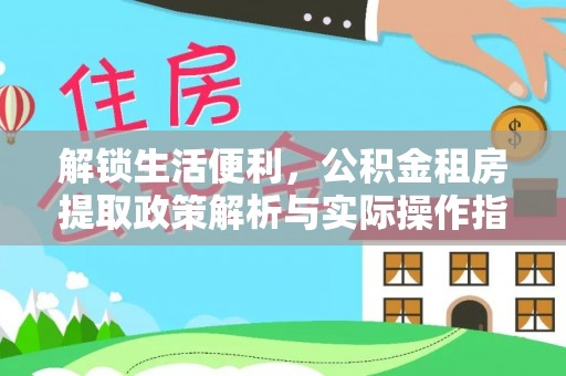 全方位解锁生活便利，公积金租房提取政策解析与实际操作指南