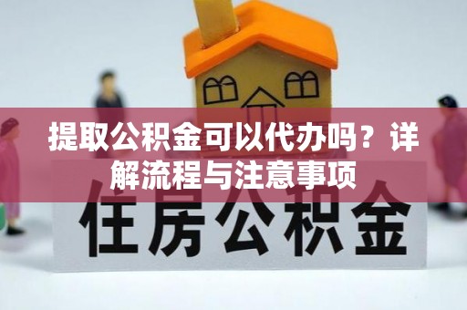 全方位提取公积金可以代办吗？详解流程与注意事项