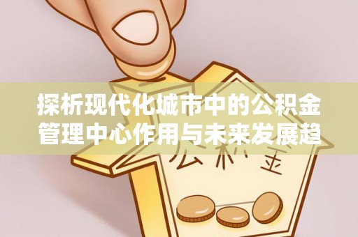 全方位探析现代化城市中的公积金管理中心作用与未来发展趋势