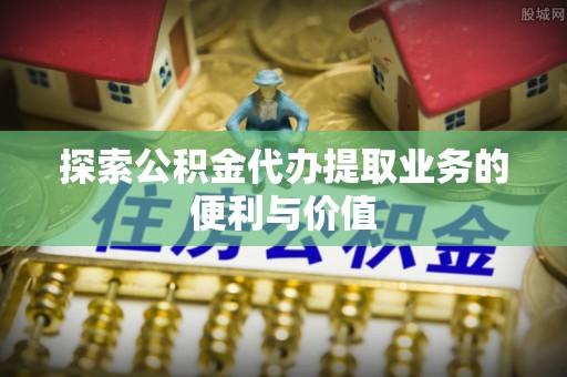全方位探索公积金代办提取业务的便利与价值