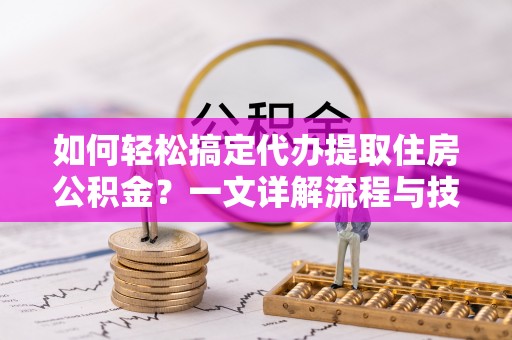 全方位如何轻松搞定代办提取住房公积金？一文详解流程与技巧