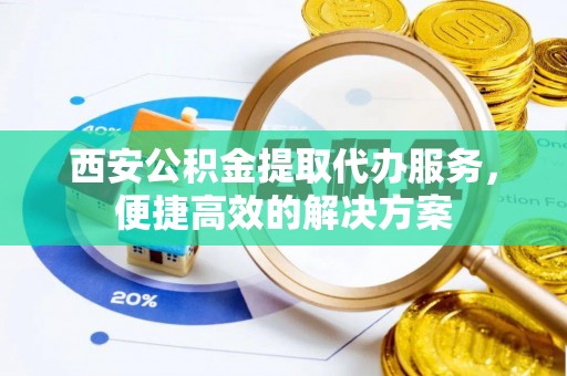 全方位西安公积金提取代办服务，便捷高效的解决方案