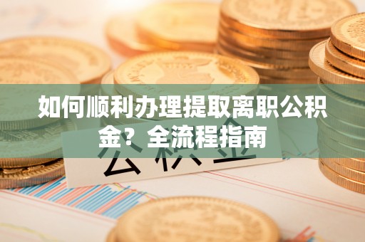 全方位如何顺利办理提取离职公积金？全流程指南
