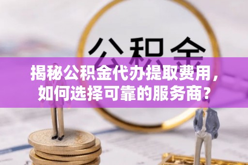全方位揭秘公积金代办提取费用，如何选择可靠的服务商？