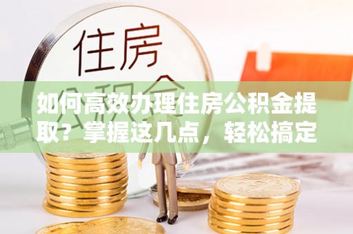 全方位如何高效办理住房公积金提取？掌握这几点，轻松搞定！