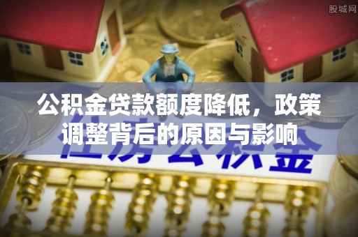 全方位公积金贷款额度降低，政策调整背后的原因与影响