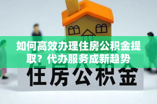 全方位如何高效办理住房公积金提取？代办服务成新趋势