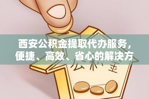 全方位西安公积金提取代办服务，便捷、高效、省心的解决方案