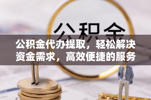 全方位公积金代办提取，轻松解决资金需求，高效便捷的服务选择
