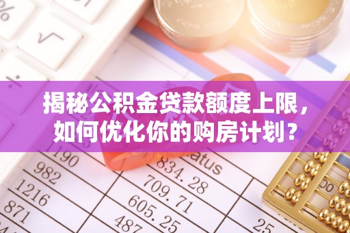 全方位揭秘公积金贷款额度上限，如何优化你的购房计划？