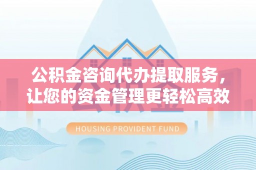 全方位公积金咨询代办提取服务，让您的资金管理更轻松高效