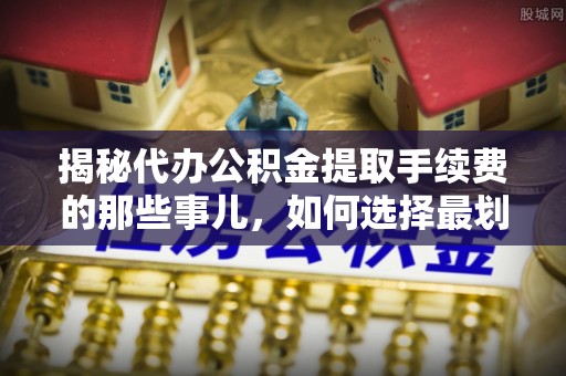 全方位揭秘代办公积金提取手续费的那些事儿，如何选择最划算的服务？