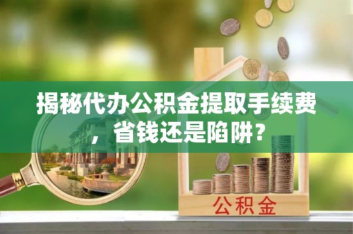 全方位揭秘代办公积金提取手续费，省钱还是陷阱？