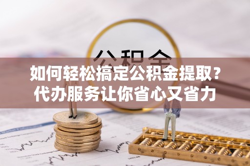 全方位如何轻松搞定公积金提取？代办服务让你省心又省力