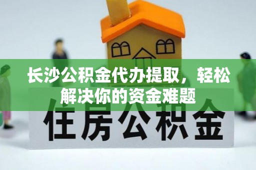 全方位长沙公积金代办提取，轻松解决你的资金难题