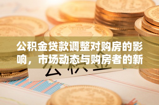 全方位公积金贷款调整对购房的影响，市场动态与购房者的新选择