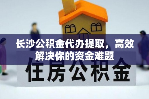 全方位长沙公积金代办提取，高效解决你的资金难题
