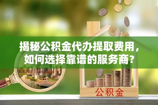 全方位揭秘公积金代办提取费用，如何选择靠谱的服务商？