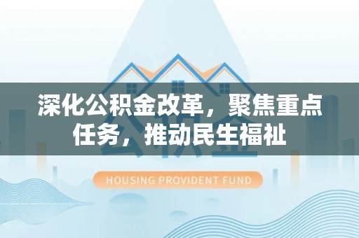 全方位深化公积金改革，聚焦重点任务，推动民生福祉