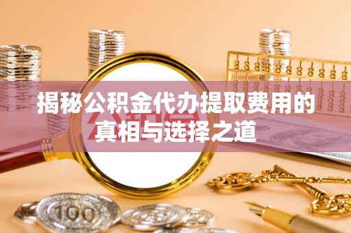 全方位揭秘公积金代办提取费用的真相与选择之道