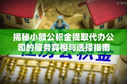 全方位揭秘小额公积金提取代办公司的服务真相与选择指南