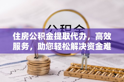 全方位住房公积金提取代办，高效服务，助您轻松解决资金难题