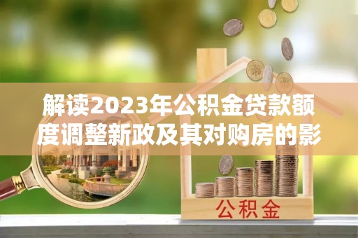全方位解读2023年公积金贷款额度调整新政及其对购房的影响