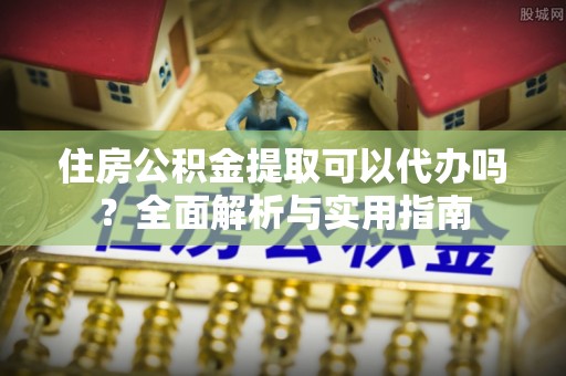 全方位住房公积金提取可以代办吗？全面解析与实用指南