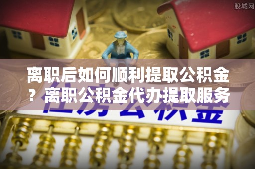 全方位离职后如何顺利提取公积金？离职公积金代办提取服务助力无忧办理